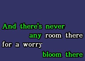 And therds never

any room there
for a worry

bloom there