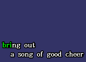 bring out
a song of good cheer