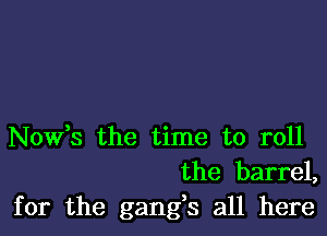 Nowts the time to roll
the barrel,

for the gangs all here