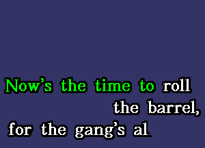 Nowhs the time to roll
the barrel,
for the gangs a1