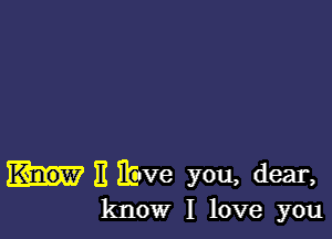 II ibve you, dear,
know I love you