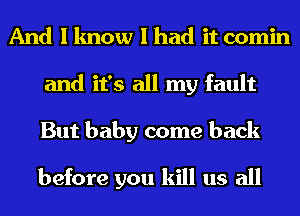 And I know I had it comin
and it's all my fault
But baby come back

before you kill us all