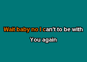 Wait baby no I can't to be with

You again