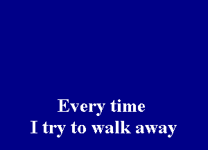 Every time
I try to walk away