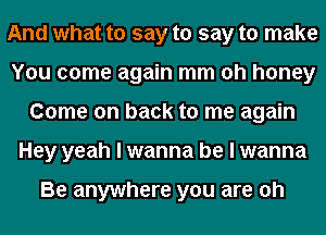 And what to say to say to make
You come again mm oh honey
Come on back to me again
Hey yeah I wanna be I wanna

Be anywhere you are oh