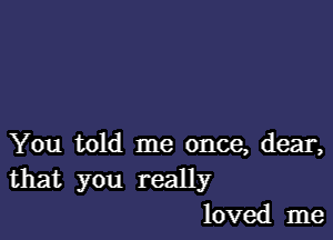 You told me once, dear,
that you really
loved me