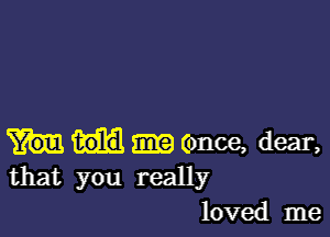 (once, dear,
that you really
loved me