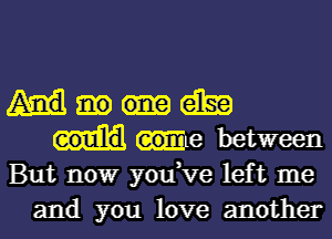 am
We between
But nowr you,ve left me
and you love another