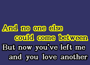 am
But nowr you,ve left me
and you love another