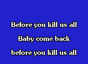 Before you kill us all

Baby come back

before you kill us all