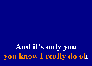 And it's only you
you know I really do Oh