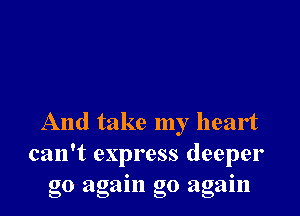 And take my heart
can't express deeper
go again go agam