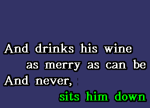 And drinks his wine
as merry as can be
And never,
sits him down