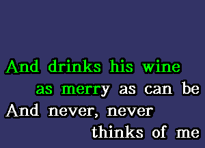 And drinks his wine
as merry as can be
And never, never
thinks of me