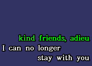 kind friends, adieu
I can no longer
stay with you