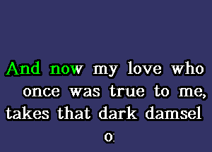 And now my love Who
once was true to me,

takes that dark damsel
02