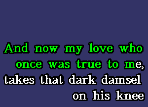 And now my love Who
once was true to me,

takes that dark damsel
on his knee