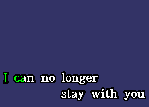 I can no longer
stay with you