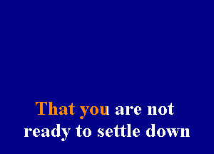 That you are not
ready to settle down