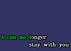 I can no longer
stay with you