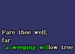 F are thee well,

far
a weeping Willow tree