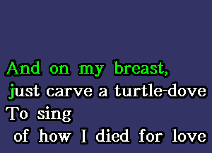 And on my breast,
just carve a turtle-dove
T0 sing

of how I died for love