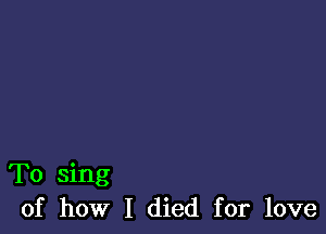 To sing
of how I died for love