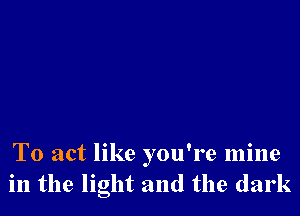 To act like you're mine
in the light and the dark