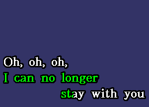 Oh, oh, oh,
I can no longer
stay with you