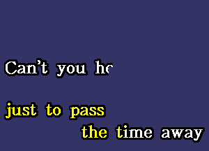 Can,t you hr

just to pass
the time away