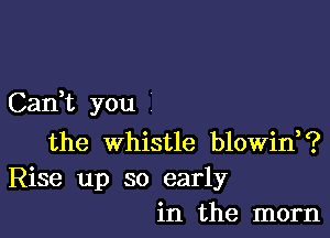 Can,t you

the whistle blowin,?
Rise up so early
in the mom