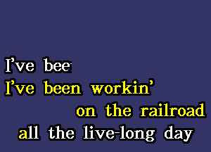 Yve bee'

Fve been workin,
on the railroad

all the live-long day