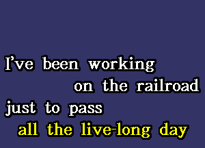 Yve been working

on the railroad
just to pass
all the live-long day