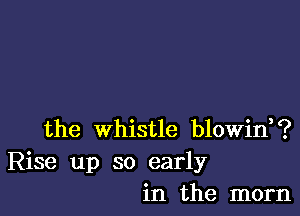 the whistle blowin,?
Rise up so early
in the mom