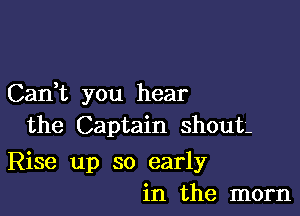 Cadt you hear

the Captain shout-

Rise up so early
in the mom