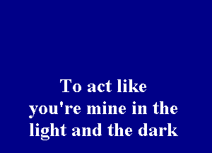 To act like
you're mine in the
light and the dark