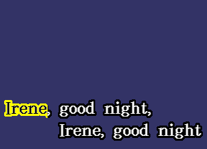 m good night,
Irene, good night