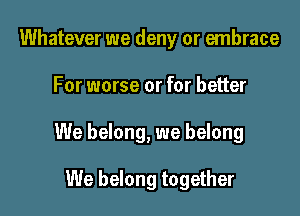 Whatever we deny or embrace

For worse or for better

We belong, we belong

We belong together