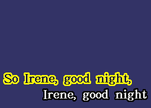 Hmmmm

Irene, good night