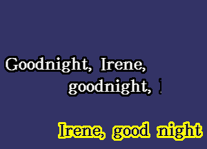 Goodnight, Irene,

goodnight.
mum