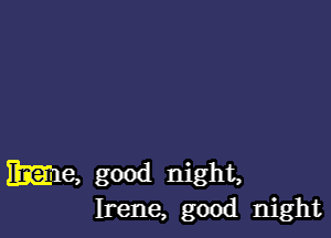 me, good night,
Irene, good night