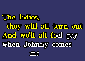 The ladies,
they Will all turn out
And we,ll all feel gay
When Johnny comes
ma