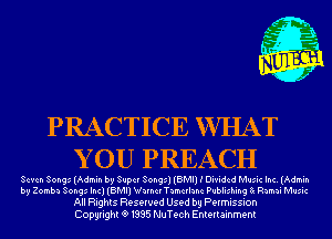 PRACTICE WHAT
Y 0U PREACH

Seven Songs (Admin by Super Songs) (BMI) I Divided Music Inc. (Admin
by Zomba Songs Inc) (BMI) Wnrnchnmcrlanc Publishing 8x Ramai Music

All Rights Reserved Used by Permission
Copyrightt91995 NuTech Entertainment