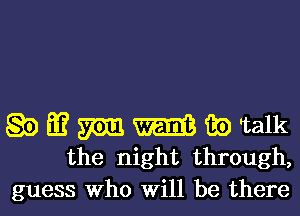 Q0 Eu? m m 35) Talk
the night through,

guess Who Will be there