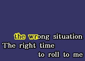 m Wong situation
The right time
to roll to me