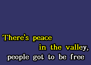 Thereb peace
in the valley,
people got to be free