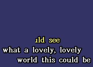 11d see
What a lovely, lovely
world this could be