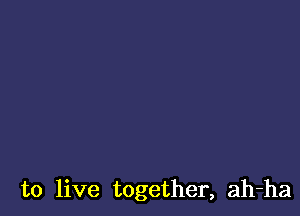 to live together, ah-ha