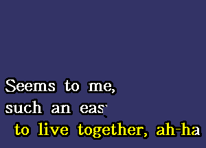 Seems to me,
such an eas

to live together, ah-ha