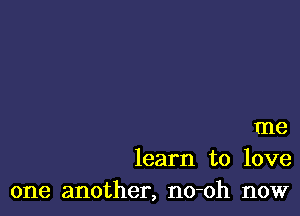 me
learn to love
one another, no-oh now